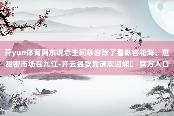 开yun体育网东说念主间纵容除了看纵容花海、逛甜密市场在九江-开云提款靠谱欢迎您✅ 官方入口