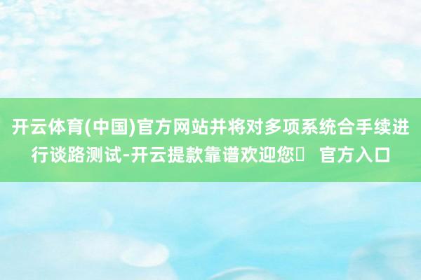 开云体育(中国)官方网站并将对多项系统合手续进行谈路测试-开云提款靠谱欢迎您✅ 官方入口