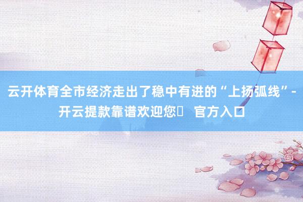 云开体育全市经济走出了稳中有进的“上扬弧线”-开云提款靠谱欢迎您✅ 官方入口