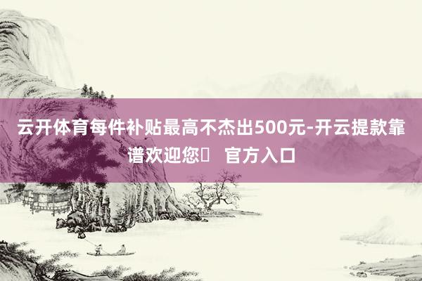 云开体育每件补贴最高不杰出500元-开云提款靠谱欢迎您✅ 官方入口