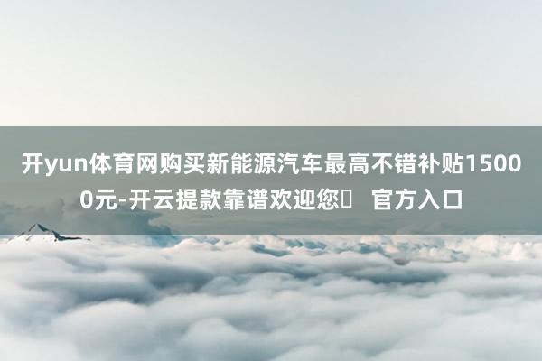 开yun体育网购买新能源汽车最高不错补贴15000元-开云提款靠谱欢迎您✅ 官方入口