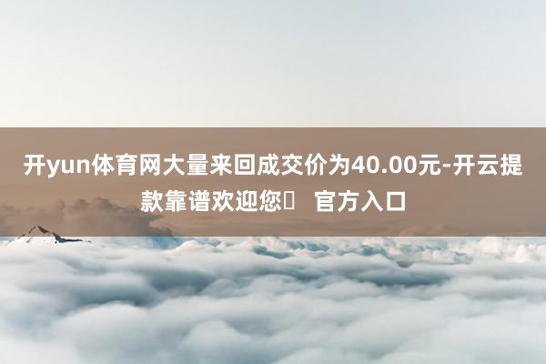 开yun体育网大量来回成交价为40.00元-开云提款靠谱欢迎您✅ 官方入口