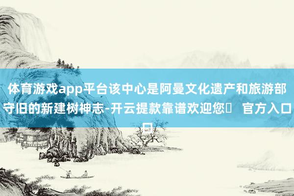 体育游戏app平台该中心是阿曼文化遗产和旅游部守旧的新建树神志-开云提款靠谱欢迎您✅ 官方入口