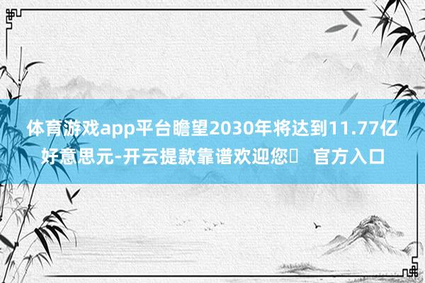 体育游戏app平台瞻望2030年将达到11.77亿好意思元-开云提款靠谱欢迎您✅ 官方入口