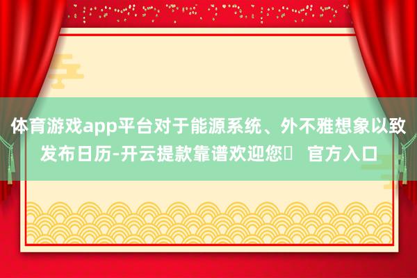 体育游戏app平台对于能源系统、外不雅想象以致发布日历-开云提款靠谱欢迎您✅ 官方入口
