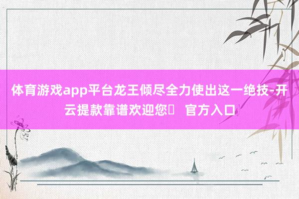 体育游戏app平台龙王倾尽全力使出这一绝技-开云提款靠谱欢迎您✅ 官方入口