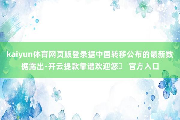 kaiyun体育网页版登录据中国转移公布的最新数据露出-开云提款靠谱欢迎您✅ 官方入口
