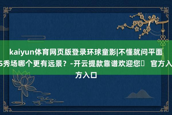 kaiyun体育网页版登录环球童影|不懂就问平面VS秀场哪个更有远景？-开云提款靠谱欢迎您✅ 官方入