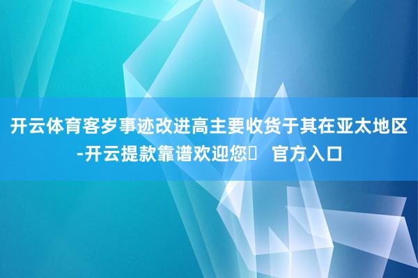 开云体育客岁事迹改进高主要收货于其在亚太地区-开云提款靠谱欢迎您✅ 官方入口