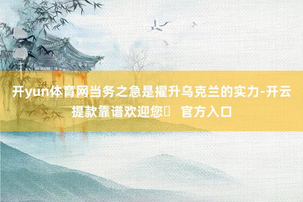 开yun体育网当务之急是擢升乌克兰的实力-开云提款靠谱欢迎您✅ 官方入口