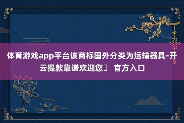 体育游戏app平台该商标国外分类为运输器具-开云提款靠谱欢迎您✅ 官方入口