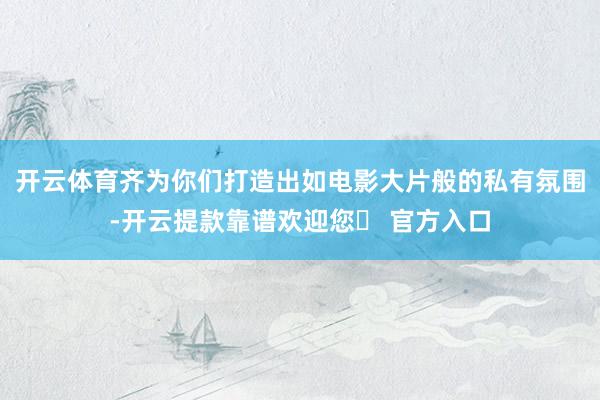 开云体育齐为你们打造出如电影大片般的私有氛围-开云提款靠谱欢迎您✅ 官方入口