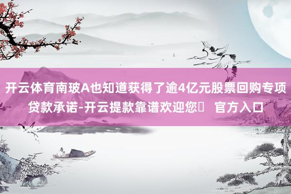 开云体育南玻A也知道获得了逾4亿元股票回购专项贷款承诺-开云提款靠谱欢迎您✅ 官方入口