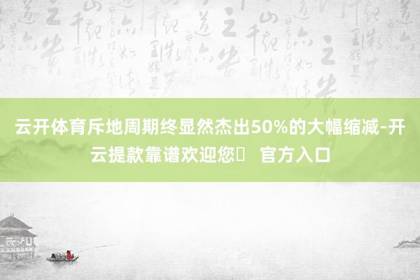 云开体育斥地周期终显然杰出50%的大幅缩减-开云提款靠谱欢迎您✅ 官方入口