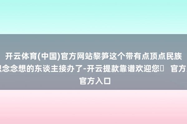开云体育(中国)官方网站黎笋这个带有点顶点民族认识念念想的东谈主接办了-开云提款靠谱欢迎您✅ 官方入