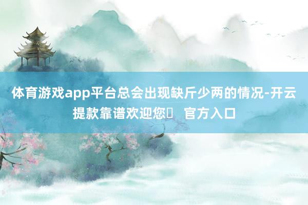 体育游戏app平台总会出现缺斤少两的情况-开云提款靠谱欢迎您✅ 官方入口