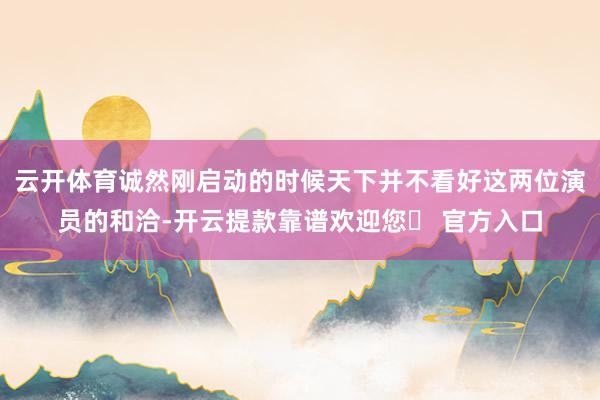 云开体育诚然刚启动的时候天下并不看好这两位演员的和洽-开云提款靠谱欢迎您✅ 官方入口