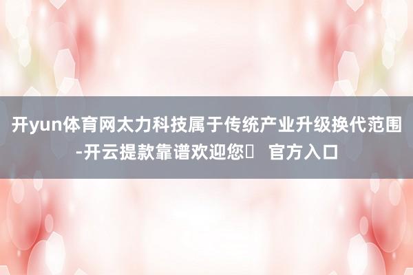 开yun体育网太力科技属于传统产业升级换代范围-开云提款靠谱欢迎您✅ 官方入口