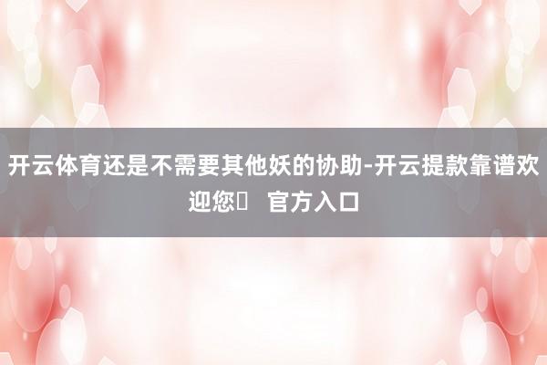开云体育还是不需要其他妖的协助-开云提款靠谱欢迎您✅ 官方入口