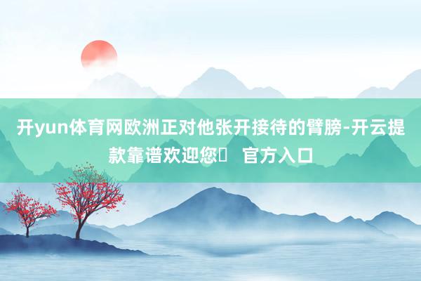 开yun体育网欧洲正对他张开接待的臂膀-开云提款靠谱欢迎您✅ 官方入口
