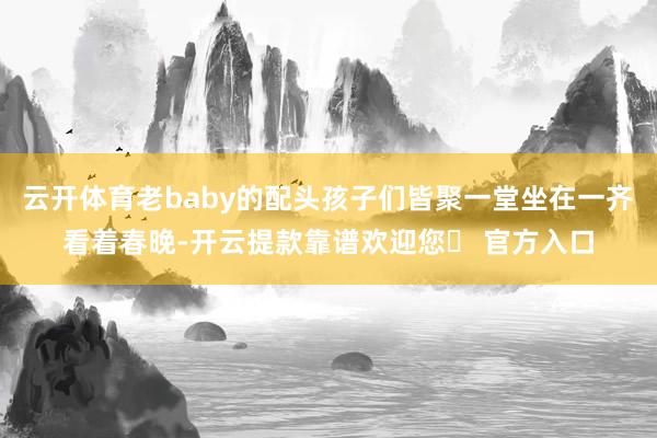 云开体育老baby的配头孩子们皆聚一堂坐在一齐看着春晚-开云提款靠谱欢迎您✅ 官方入口