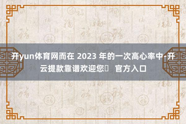 开yun体育网而在 2023 年的一次高心率中-开云提款靠谱欢迎您✅ 官方入口