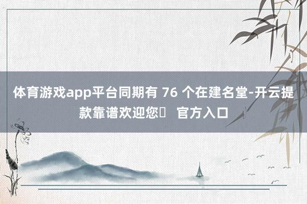体育游戏app平台同期有 76 个在建名堂-开云提款靠谱欢迎您✅ 官方入口