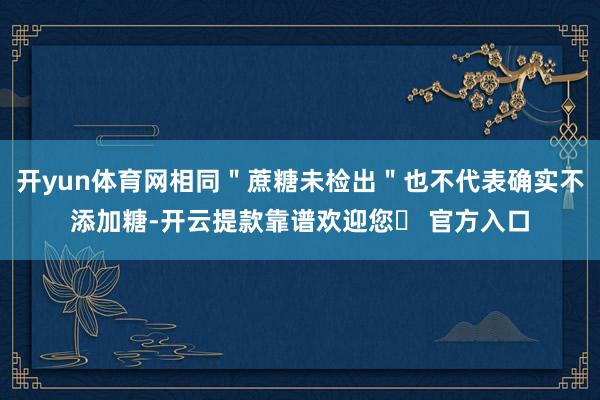 开yun体育网相同＂蔗糖未检出＂也不代表确实不添加糖-开云提款靠谱欢迎您✅ 官方入口