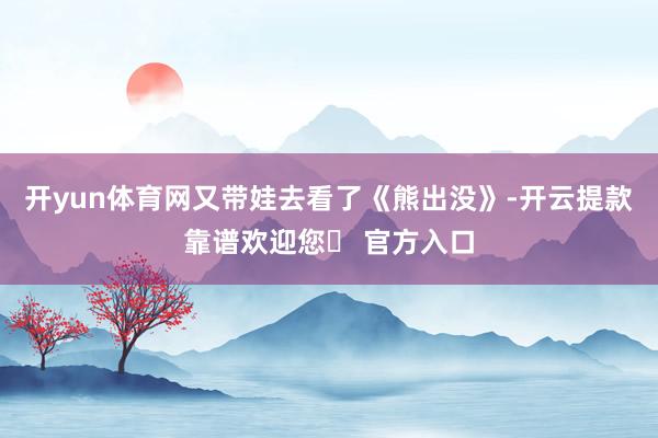 开yun体育网又带娃去看了《熊出没》-开云提款靠谱欢迎您✅ 官方入口