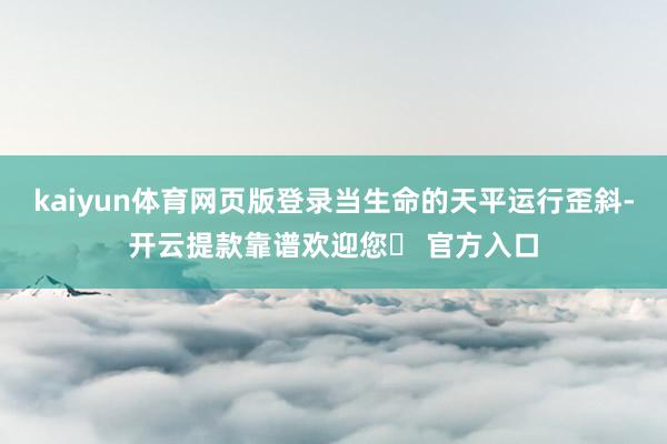 kaiyun体育网页版登录当生命的天平运行歪斜-开云提款靠谱欢迎您✅ 官方入口