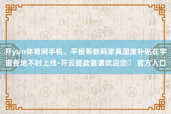 开yun体育网手机、平板等数码家具国度补贴在宇宙各地不时上线-开云提款靠谱欢迎您✅ 官方入口
