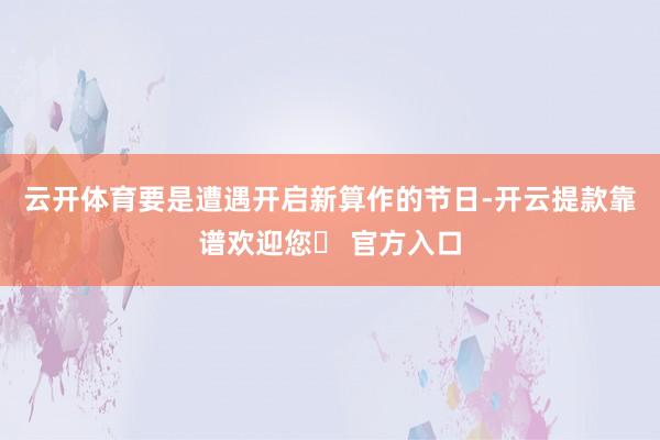 云开体育要是遭遇开启新算作的节日-开云提款靠谱欢迎您✅ 官方入口