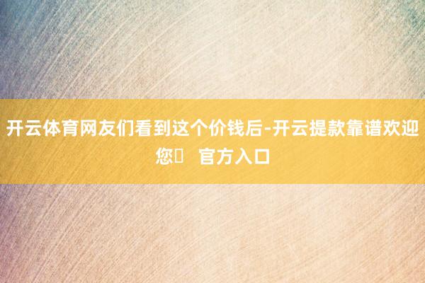 开云体育网友们看到这个价钱后-开云提款靠谱欢迎您✅ 官方入口