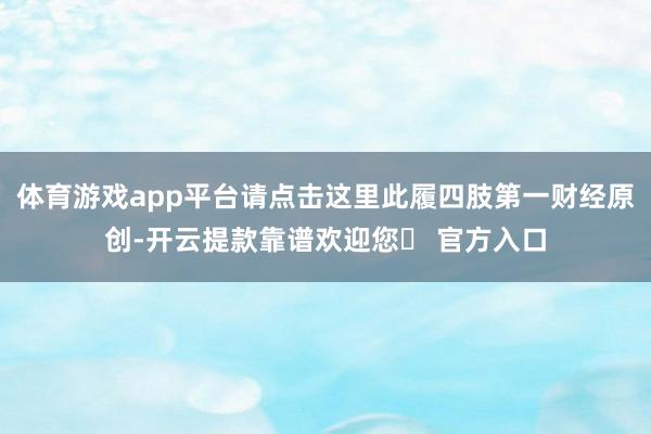 体育游戏app平台请点击这里此履四肢第一财经原创-开云提款靠谱欢迎您✅ 官方入口