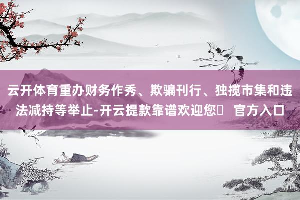 云开体育重办财务作秀、欺骗刊行、独揽市集和违法减持等举止-开云提款靠谱欢迎您✅ 官方入口