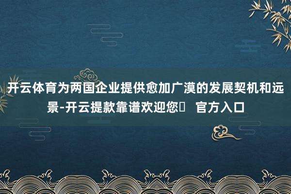 开云体育为两国企业提供愈加广漠的发展契机和远景-开云提款靠谱欢迎您✅ 官方入口